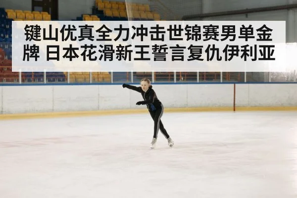 键山优真全力冲击世锦赛男单金牌 日本花滑新王誓言复仇伊利亚