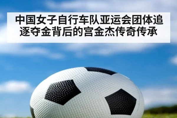 中国女子自行车队亚运会团体追逐夺金背后的宫金杰传奇传承